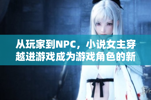 从玩家到NPC，小说女主穿越进游戏成为游戏角色的新生活