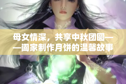 母女情深，共享中秋团圆——阖家制作月饼的温馨故事