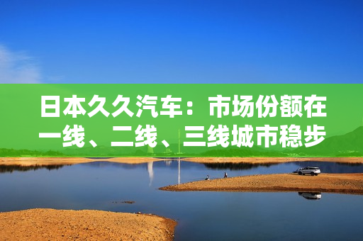 日本久久汽车：市场份额在一线、二线、三线城市稳步攀升！