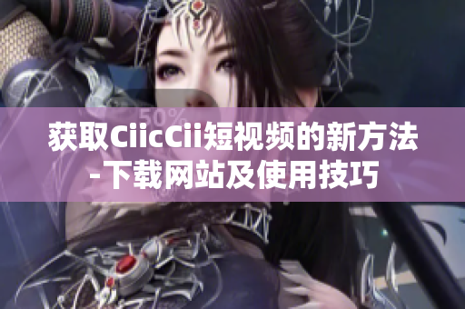 获取CiicCii短视频的新方法-下载网站及使用技巧