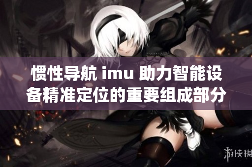 惯性导航 imu 助力智能设备精准定位的重要组成部分(1)