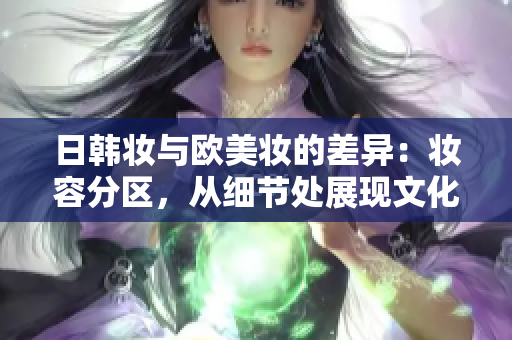 日韩妆与欧美妆的差异：妆容分区，从细节处展现文化个性。