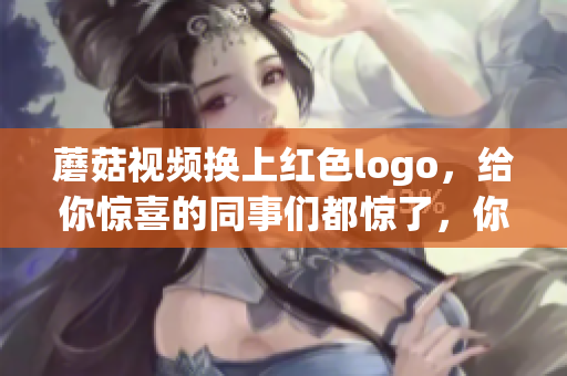 蘑菇视频换上红色logo，给你惊喜的同事们都惊了，你不来看看？