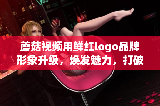 蘑菇视频用鲜红logo品牌形象升级，焕发魅力，打破常规