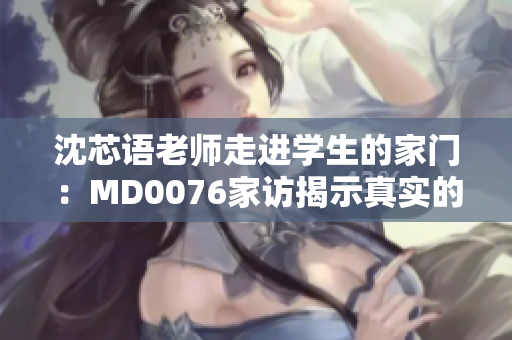 沈芯语老师走进学生的家门：MD0076家访揭示真实的教育场景