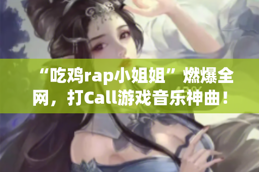 “吃鸡rap小姐姐”燃爆全网，打Call游戏音乐神曲！