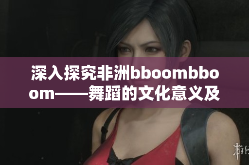 深入探究非洲bboombboom——舞蹈的文化意义及现代发展