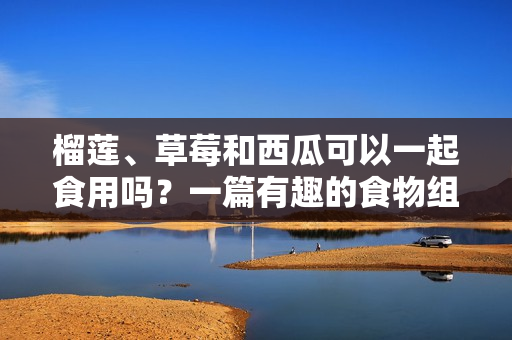 榴莲、草莓和西瓜可以一起食用吗？一篇有趣的食物组合探讨