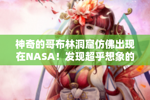 神奇的哥布林洞窟仿佛出现在NASA！发现超乎想象的奇迹！