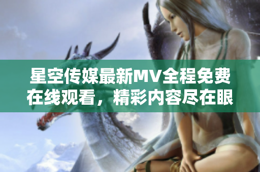 星空传媒最新MV全程免费在线观看，精彩内容尽在眼前