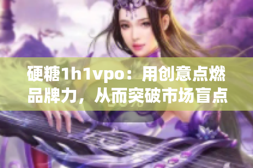 硬糖1h1vpo：用创意点燃品牌力，从而突破市场盲点