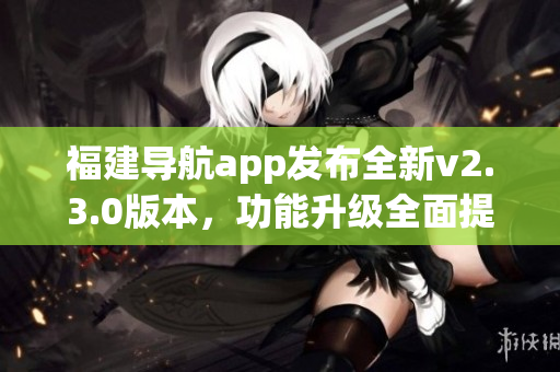 福建导航app发布全新v2.3.0版本，功能升级全面提升导航体验(1)