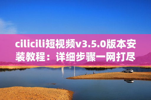 cilicili短视频v3.5.0版本安装教程：详细步骤一网打尽(1)