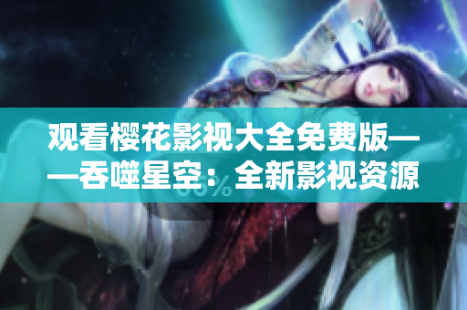 观看樱花影视大全免费版——吞噬星空：全新影视资源大放送