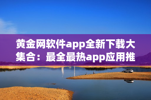 黄金网软件app全新下载大集合：最全最热app应用推荐