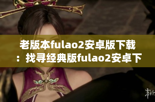 老版本fulao2安卓版下载：找寻经典版fulao2安卓下载教程(1)