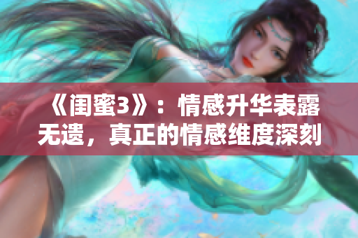 《闺蜜3》：情感升华表露无遗，真正的情感维度深刻呈现