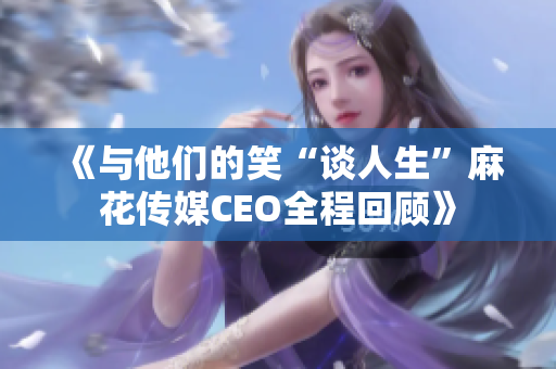 《与他们的笑“谈人生”麻花传媒CEO全程回顾》