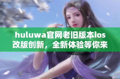 huluwa官网老旧版本ios改版创新，全新体验等你来体验