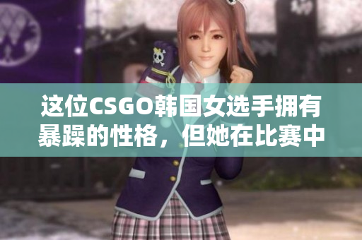 这位CSGO韩国女选手拥有暴躁的性格，但她在比赛中的表现令人惊叹！