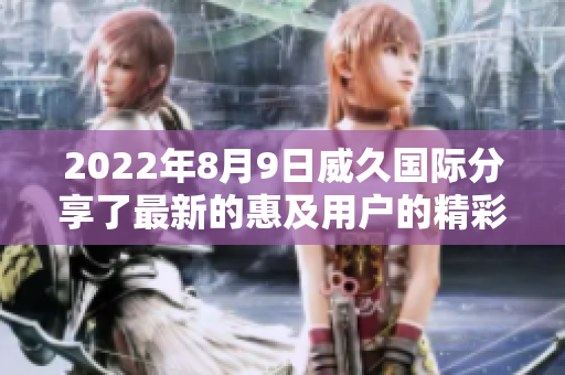 2022年8月9日威久国际分享了最新的惠及用户的精彩视频