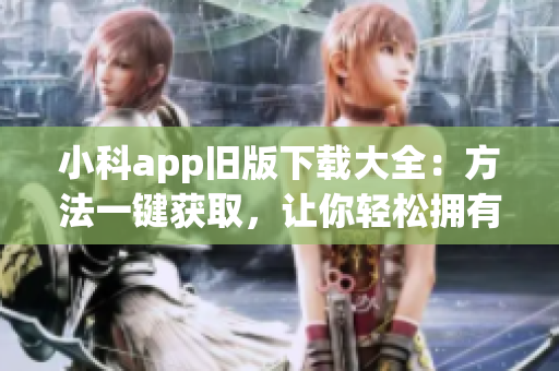 小科app旧版下载大全：方法一键获取，让你轻松拥有经典版本！(1)