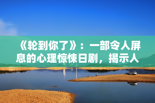 《轮到你了》：一部令人屏息的心理惊悚日剧，揭示人性的黑暗面与复仇的真相