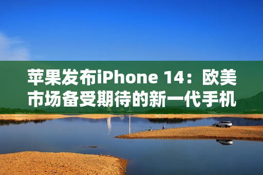 苹果发布iPhone 14：欧美市场备受期待的新一代手机