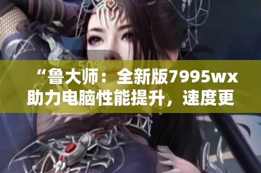 “鲁大师：全新版7995wx助力电脑性能提升，速度更快！”