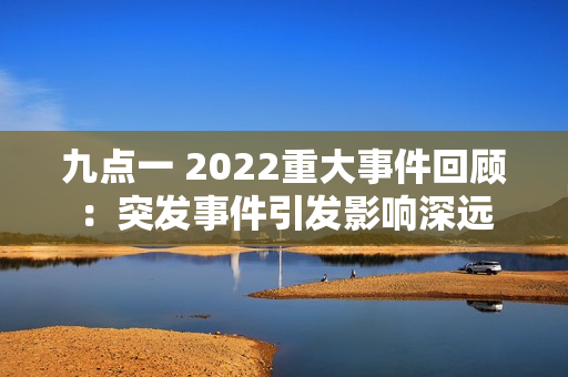 九点一 2022重大事件回顾：突发事件引发影响深远