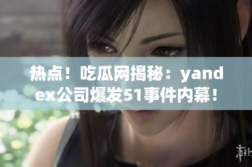 热点！吃瓜网揭秘：yandex公司爆发51事件内幕！