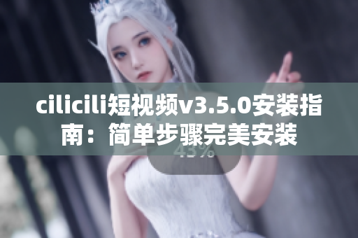 cilicili短视频v3.5.0安装指南：简单步骤完美安装