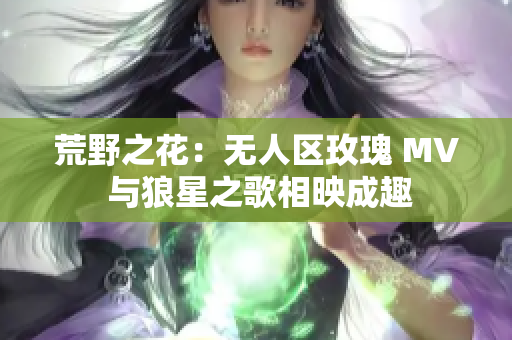 荒野之花：无人区玫瑰 MV 与狼星之歌相映成趣