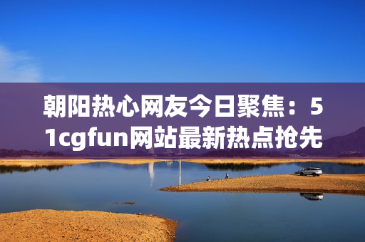 朝阳热心网友今日聚焦：51cgfun网站最新热点抢先吃瓜