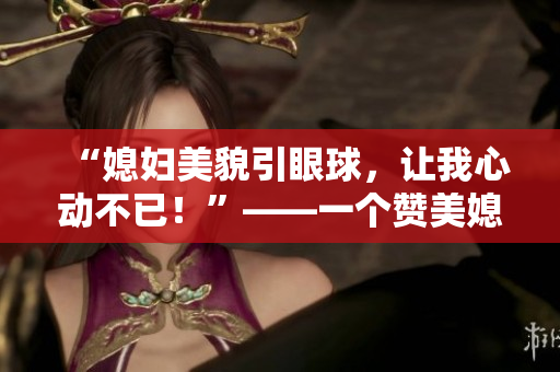 “媳妇美貌引眼球，让我心动不已！”——一个赞美媳妇美貌的温馨故事