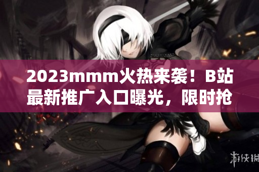 2023mmm火热来袭！B站最新推广入口曝光，限时抢先体验！