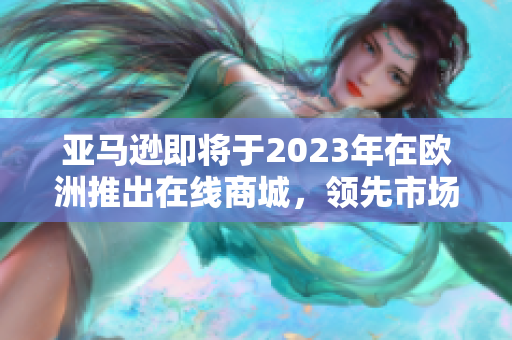 亚马逊即将于2023年在欧洲推出在线商城，领先市场引领未来消费趋势