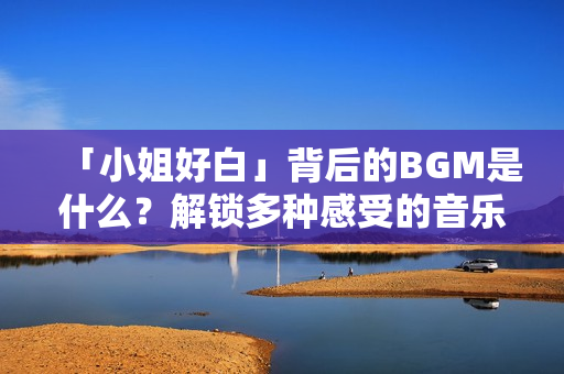 「小姐好白」背后的BGM是什么？解锁多种感受的音乐推荐