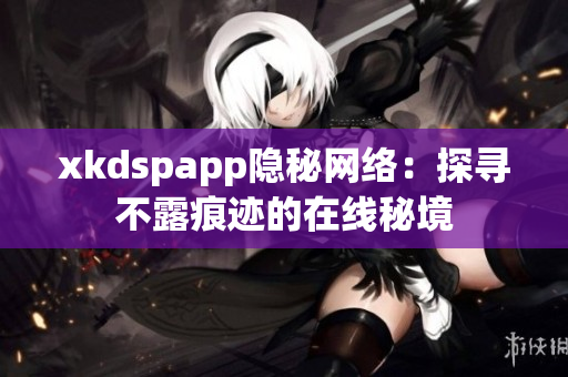 xkdspapp隐秘网络：探寻不露痕迹的在线秘境