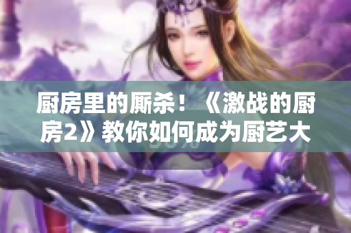 厨房里的厮杀！《激战的厨房2》教你如何成为厨艺大师