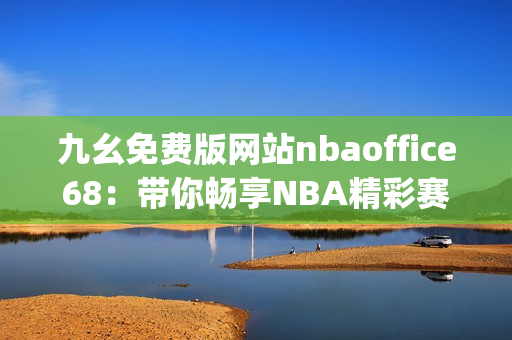 九幺免费版网站nbaoffice68：带你畅享NBA精彩赛事的专业平台(1)