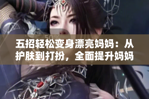 五招轻松变身漂亮妈妈：从护肤到打扮，全面提升妈妈魅力