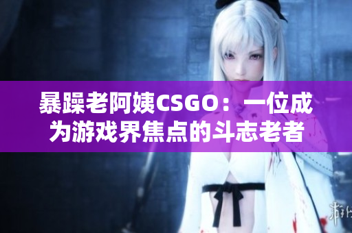 暴躁老阿姨CSGO：一位成为游戏界焦点的斗志老者