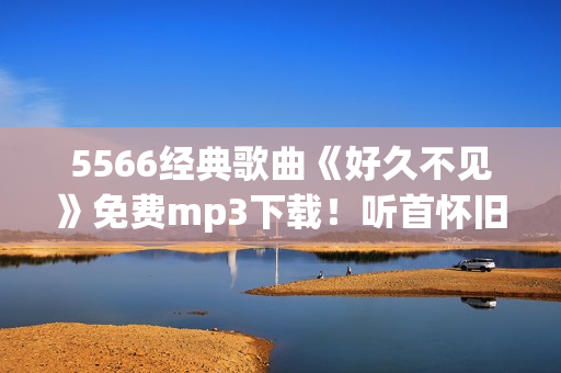 5566经典歌曲《好久不见》免费mp3下载！听首怀旧金曲，重温年少记忆！