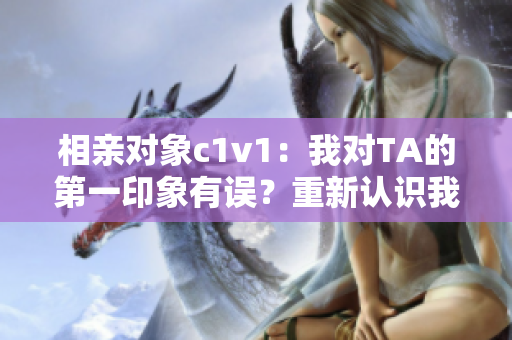 相亲对象c1v1：我对TA的第一印象有误？重新认识我的另一半