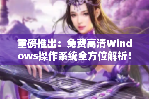 重磅推出：免费高清Windows操作系统全方位解析！——一个编辑的感性领略