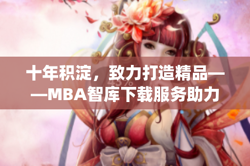 十年积淀，致力打造精品——MBA智库下载服务助力你的职业发展(1)