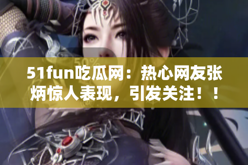 51fun吃瓜网：热心网友张炳惊人表现，引发关注！！