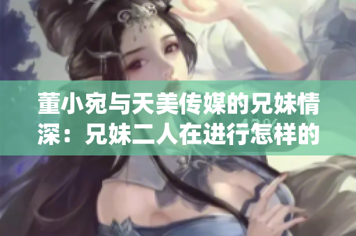 董小宛与天美传媒的兄妹情深：兄妹二人在进行怎样的媒体工作？(1)