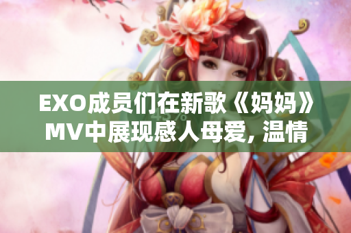 EXO成员们在新歌《妈妈》MV中展现感人母爱, 温情呼唤你回家